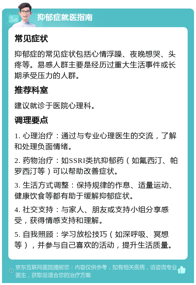 抑郁症就医指南 常见症状 抑郁症的常见症状包括心情浮躁、夜晚想哭、头疼等。易感人群主要是经历过重大生活事件或长期承受压力的人群。 推荐科室 建议就诊于医院心理科。 调理要点 1. 心理治疗：通过与专业心理医生的交流，了解和处理负面情绪。 2. 药物治疗：如SSRI类抗抑郁药（如氟西汀、帕罗西汀等）可以帮助改善症状。 3. 生活方式调整：保持规律的作息、适量运动、健康饮食等都有助于缓解抑郁症状。 4. 社交支持：与家人、朋友或支持小组分享感受，获得情感支持和理解。 5. 自我照顾：学习放松技巧（如深呼吸、冥想等），并参与自己喜欢的活动，提升生活质量。