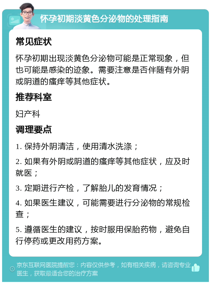 怀孕初期淡黄色分泌物的处理指南 常见症状 怀孕初期出现淡黄色分泌物可能是正常现象，但也可能是感染的迹象。需要注意是否伴随有外阴或阴道的瘙痒等其他症状。 推荐科室 妇产科 调理要点 1. 保持外阴清洁，使用清水洗涤； 2. 如果有外阴或阴道的瘙痒等其他症状，应及时就医； 3. 定期进行产检，了解胎儿的发育情况； 4. 如果医生建议，可能需要进行分泌物的常规检查； 5. 遵循医生的建议，按时服用保胎药物，避免自行停药或更改用药方案。