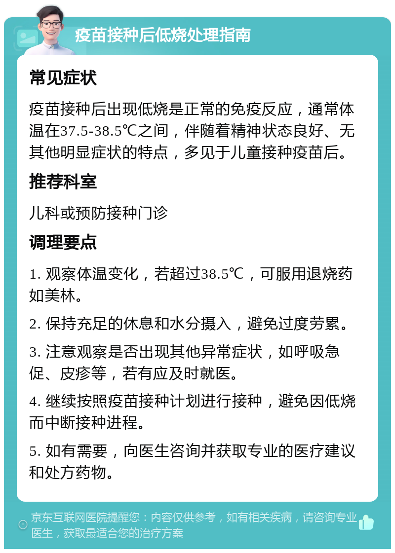 疫苗接种后低烧处理指南 常见症状 疫苗接种后出现低烧是正常的免疫反应，通常体温在37.5-38.5℃之间，伴随着精神状态良好、无其他明显症状的特点，多见于儿童接种疫苗后。 推荐科室 儿科或预防接种门诊 调理要点 1. 观察体温变化，若超过38.5℃，可服用退烧药如美林。 2. 保持充足的休息和水分摄入，避免过度劳累。 3. 注意观察是否出现其他异常症状，如呼吸急促、皮疹等，若有应及时就医。 4. 继续按照疫苗接种计划进行接种，避免因低烧而中断接种进程。 5. 如有需要，向医生咨询并获取专业的医疗建议和处方药物。