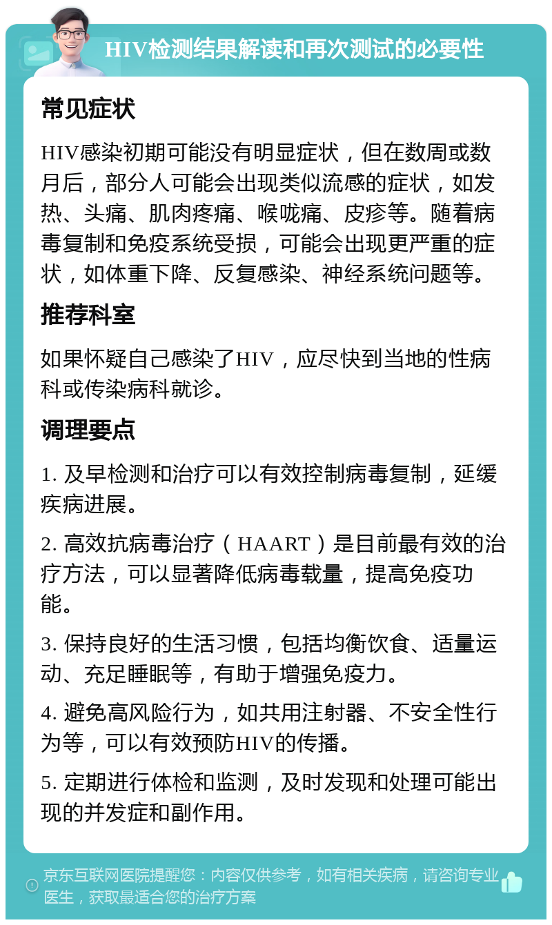 HIV检测结果解读和再次测试的必要性 常见症状 HIV感染初期可能没有明显症状，但在数周或数月后，部分人可能会出现类似流感的症状，如发热、头痛、肌肉疼痛、喉咙痛、皮疹等。随着病毒复制和免疫系统受损，可能会出现更严重的症状，如体重下降、反复感染、神经系统问题等。 推荐科室 如果怀疑自己感染了HIV，应尽快到当地的性病科或传染病科就诊。 调理要点 1. 及早检测和治疗可以有效控制病毒复制，延缓疾病进展。 2. 高效抗病毒治疗（HAART）是目前最有效的治疗方法，可以显著降低病毒载量，提高免疫功能。 3. 保持良好的生活习惯，包括均衡饮食、适量运动、充足睡眠等，有助于增强免疫力。 4. 避免高风险行为，如共用注射器、不安全性行为等，可以有效预防HIV的传播。 5. 定期进行体检和监测，及时发现和处理可能出现的并发症和副作用。