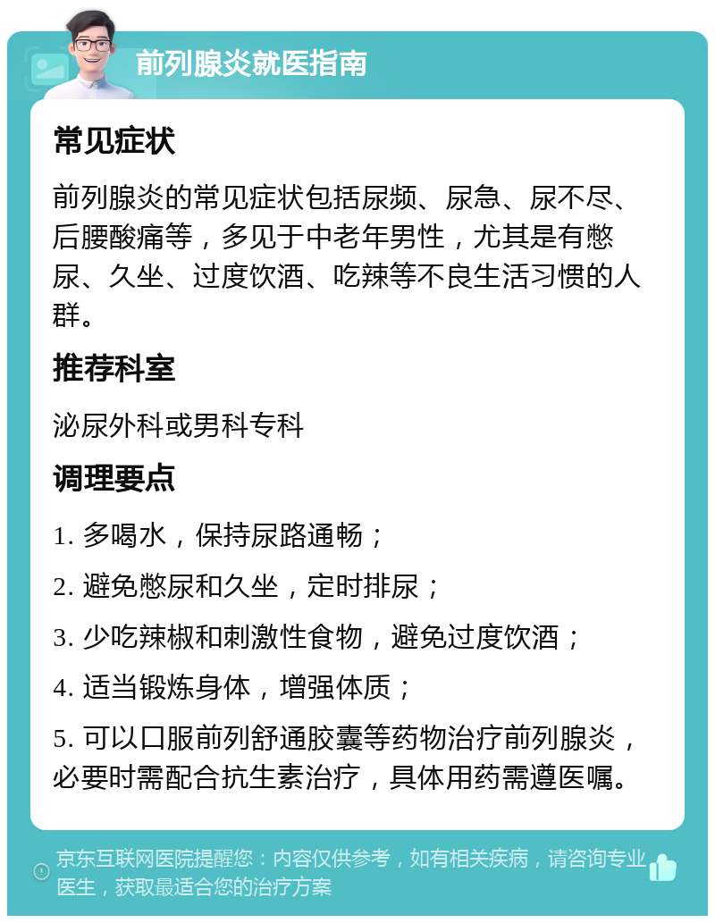 前列腺炎就医指南 常见症状 前列腺炎的常见症状包括尿频、尿急、尿不尽、后腰酸痛等，多见于中老年男性，尤其是有憋尿、久坐、过度饮酒、吃辣等不良生活习惯的人群。 推荐科室 泌尿外科或男科专科 调理要点 1. 多喝水，保持尿路通畅； 2. 避免憋尿和久坐，定时排尿； 3. 少吃辣椒和刺激性食物，避免过度饮酒； 4. 适当锻炼身体，增强体质； 5. 可以口服前列舒通胶囊等药物治疗前列腺炎，必要时需配合抗生素治疗，具体用药需遵医嘱。