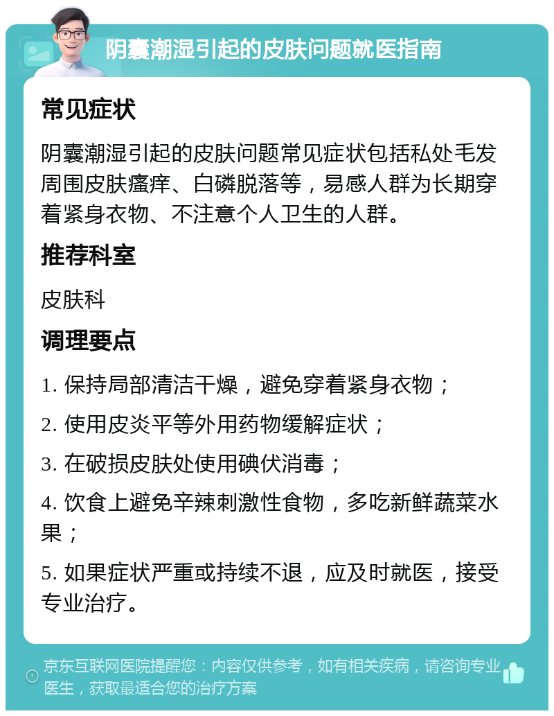 阴囊潮湿引起的皮肤问题就医指南 常见症状 阴囊潮湿引起的皮肤问题常见症状包括私处毛发周围皮肤瘙痒、白磷脱落等，易感人群为长期穿着紧身衣物、不注意个人卫生的人群。 推荐科室 皮肤科 调理要点 1. 保持局部清洁干燥，避免穿着紧身衣物； 2. 使用皮炎平等外用药物缓解症状； 3. 在破损皮肤处使用碘伏消毒； 4. 饮食上避免辛辣刺激性食物，多吃新鲜蔬菜水果； 5. 如果症状严重或持续不退，应及时就医，接受专业治疗。