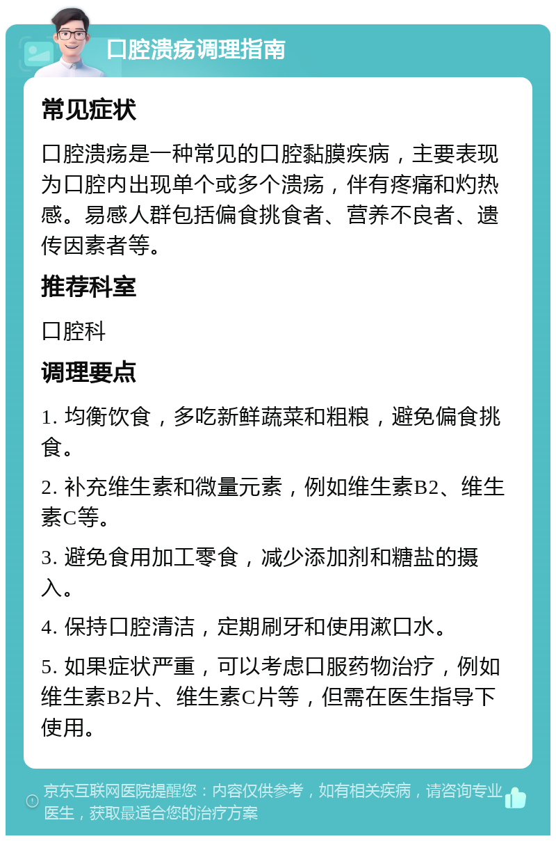 口腔溃疡调理指南 常见症状 口腔溃疡是一种常见的口腔黏膜疾病，主要表现为口腔内出现单个或多个溃疡，伴有疼痛和灼热感。易感人群包括偏食挑食者、营养不良者、遗传因素者等。 推荐科室 口腔科 调理要点 1. 均衡饮食，多吃新鲜蔬菜和粗粮，避免偏食挑食。 2. 补充维生素和微量元素，例如维生素B2、维生素C等。 3. 避免食用加工零食，减少添加剂和糖盐的摄入。 4. 保持口腔清洁，定期刷牙和使用漱口水。 5. 如果症状严重，可以考虑口服药物治疗，例如维生素B2片、维生素C片等，但需在医生指导下使用。