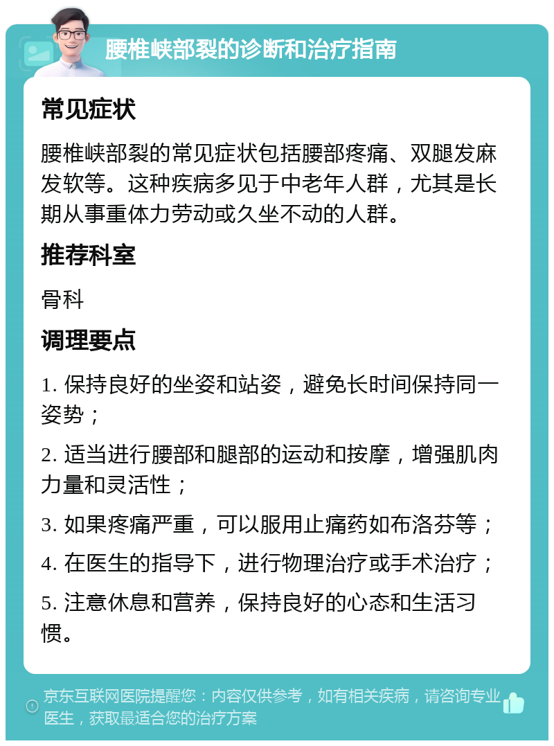 腰椎峡部裂的诊断和治疗指南 常见症状 腰椎峡部裂的常见症状包括腰部疼痛、双腿发麻发软等。这种疾病多见于中老年人群，尤其是长期从事重体力劳动或久坐不动的人群。 推荐科室 骨科 调理要点 1. 保持良好的坐姿和站姿，避免长时间保持同一姿势； 2. 适当进行腰部和腿部的运动和按摩，增强肌肉力量和灵活性； 3. 如果疼痛严重，可以服用止痛药如布洛芬等； 4. 在医生的指导下，进行物理治疗或手术治疗； 5. 注意休息和营养，保持良好的心态和生活习惯。