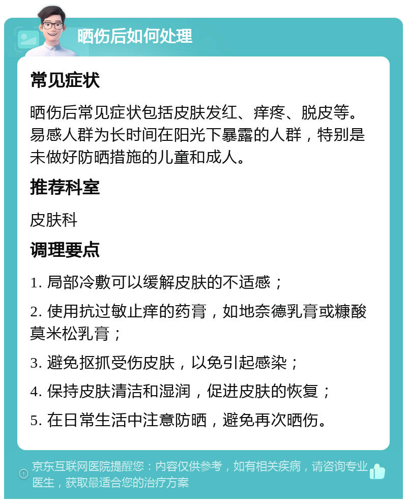 晒伤后如何处理 常见症状 晒伤后常见症状包括皮肤发红、痒疼、脱皮等。易感人群为长时间在阳光下暴露的人群，特别是未做好防晒措施的儿童和成人。 推荐科室 皮肤科 调理要点 1. 局部冷敷可以缓解皮肤的不适感； 2. 使用抗过敏止痒的药膏，如地奈德乳膏或糠酸莫米松乳膏； 3. 避免抠抓受伤皮肤，以免引起感染； 4. 保持皮肤清洁和湿润，促进皮肤的恢复； 5. 在日常生活中注意防晒，避免再次晒伤。