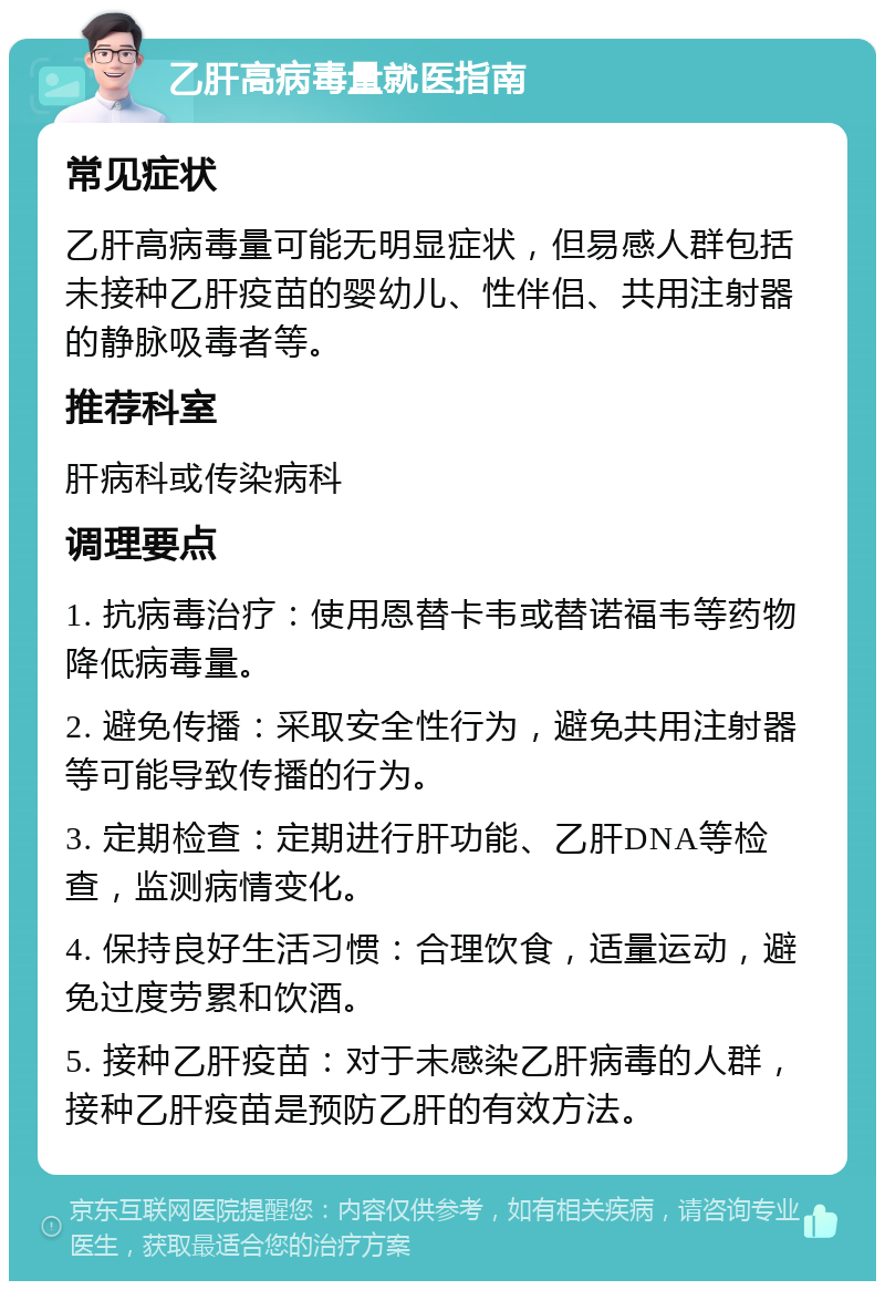 乙肝高病毒量就医指南 常见症状 乙肝高病毒量可能无明显症状，但易感人群包括未接种乙肝疫苗的婴幼儿、性伴侣、共用注射器的静脉吸毒者等。 推荐科室 肝病科或传染病科 调理要点 1. 抗病毒治疗：使用恩替卡韦或替诺福韦等药物降低病毒量。 2. 避免传播：采取安全性行为，避免共用注射器等可能导致传播的行为。 3. 定期检查：定期进行肝功能、乙肝DNA等检查，监测病情变化。 4. 保持良好生活习惯：合理饮食，适量运动，避免过度劳累和饮酒。 5. 接种乙肝疫苗：对于未感染乙肝病毒的人群，接种乙肝疫苗是预防乙肝的有效方法。