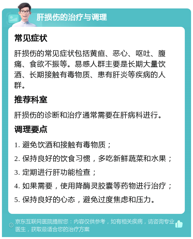 肝损伤的治疗与调理 常见症状 肝损伤的常见症状包括黄疸、恶心、呕吐、腹痛、食欲不振等。易感人群主要是长期大量饮酒、长期接触有毒物质、患有肝炎等疾病的人群。 推荐科室 肝损伤的诊断和治疗通常需要在肝病科进行。 调理要点 1. 避免饮酒和接触有毒物质； 2. 保持良好的饮食习惯，多吃新鲜蔬菜和水果； 3. 定期进行肝功能检查； 4. 如果需要，使用降酶灵胶囊等药物进行治疗； 5. 保持良好的心态，避免过度焦虑和压力。