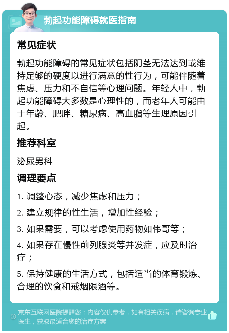 勃起功能障碍就医指南 常见症状 勃起功能障碍的常见症状包括阴茎无法达到或维持足够的硬度以进行满意的性行为，可能伴随着焦虑、压力和不自信等心理问题。年轻人中，勃起功能障碍大多数是心理性的，而老年人可能由于年龄、肥胖、糖尿病、高血脂等生理原因引起。 推荐科室 泌尿男科 调理要点 1. 调整心态，减少焦虑和压力； 2. 建立规律的性生活，增加性经验； 3. 如果需要，可以考虑使用药物如伟哥等； 4. 如果存在慢性前列腺炎等并发症，应及时治疗； 5. 保持健康的生活方式，包括适当的体育锻炼、合理的饮食和戒烟限酒等。