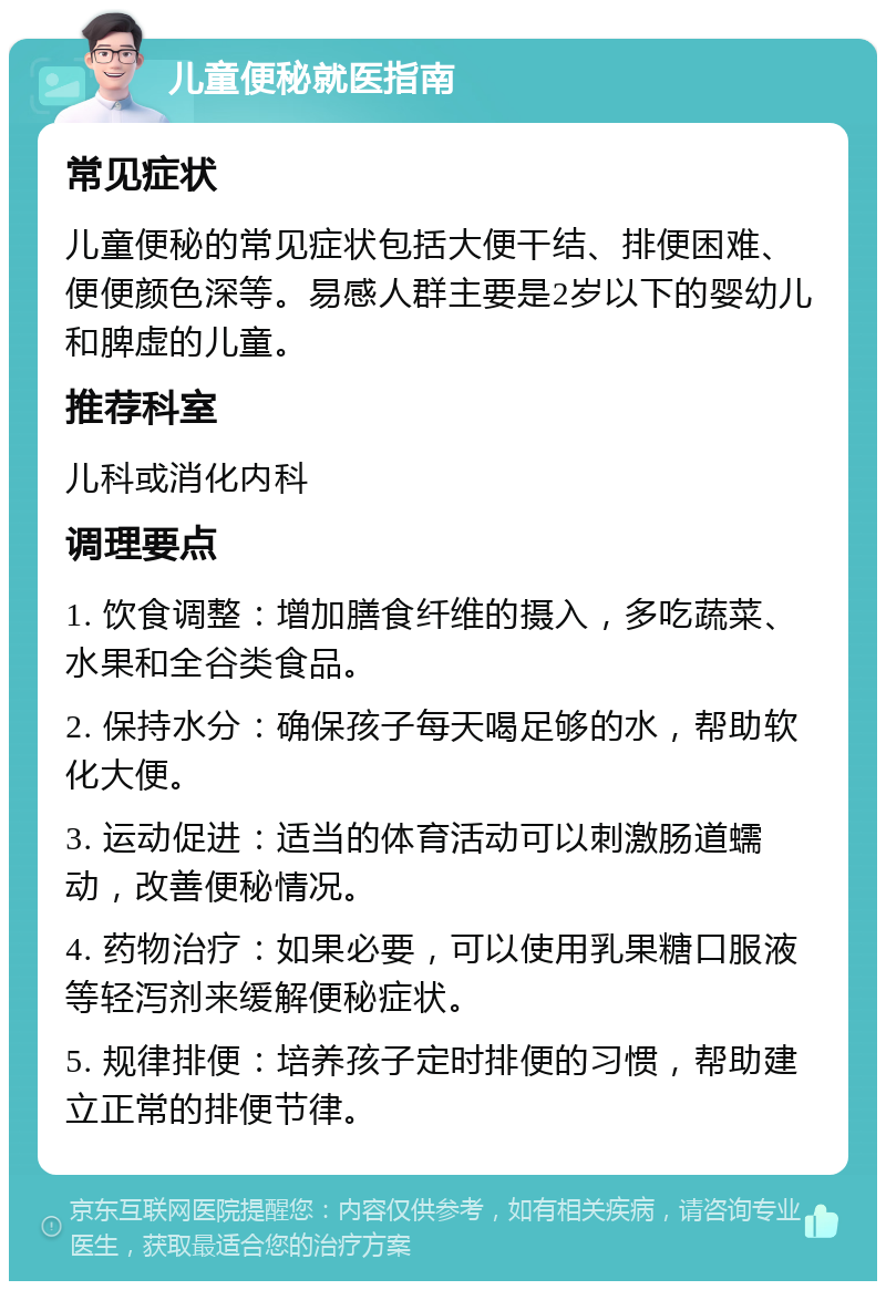 儿童便秘就医指南 常见症状 儿童便秘的常见症状包括大便干结、排便困难、便便颜色深等。易感人群主要是2岁以下的婴幼儿和脾虚的儿童。 推荐科室 儿科或消化内科 调理要点 1. 饮食调整：增加膳食纤维的摄入，多吃蔬菜、水果和全谷类食品。 2. 保持水分：确保孩子每天喝足够的水，帮助软化大便。 3. 运动促进：适当的体育活动可以刺激肠道蠕动，改善便秘情况。 4. 药物治疗：如果必要，可以使用乳果糖口服液等轻泻剂来缓解便秘症状。 5. 规律排便：培养孩子定时排便的习惯，帮助建立正常的排便节律。