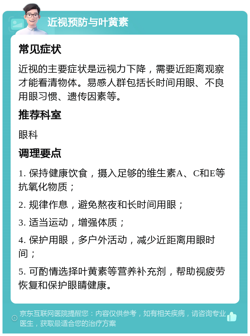 近视预防与叶黄素 常见症状 近视的主要症状是远视力下降，需要近距离观察才能看清物体。易感人群包括长时间用眼、不良用眼习惯、遗传因素等。 推荐科室 眼科 调理要点 1. 保持健康饮食，摄入足够的维生素A、C和E等抗氧化物质； 2. 规律作息，避免熬夜和长时间用眼； 3. 适当运动，增强体质； 4. 保护用眼，多户外活动，减少近距离用眼时间； 5. 可酌情选择叶黄素等营养补充剂，帮助视疲劳恢复和保护眼睛健康。