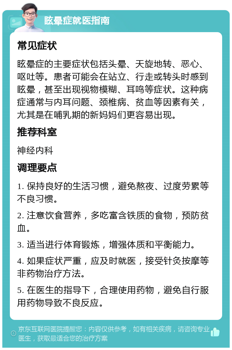 眩晕症就医指南 常见症状 眩晕症的主要症状包括头晕、天旋地转、恶心、呕吐等。患者可能会在站立、行走或转头时感到眩晕，甚至出现视物模糊、耳鸣等症状。这种病症通常与内耳问题、颈椎病、贫血等因素有关，尤其是在哺乳期的新妈妈们更容易出现。 推荐科室 神经内科 调理要点 1. 保持良好的生活习惯，避免熬夜、过度劳累等不良习惯。 2. 注意饮食营养，多吃富含铁质的食物，预防贫血。 3. 适当进行体育锻炼，增强体质和平衡能力。 4. 如果症状严重，应及时就医，接受针灸按摩等非药物治疗方法。 5. 在医生的指导下，合理使用药物，避免自行服用药物导致不良反应。