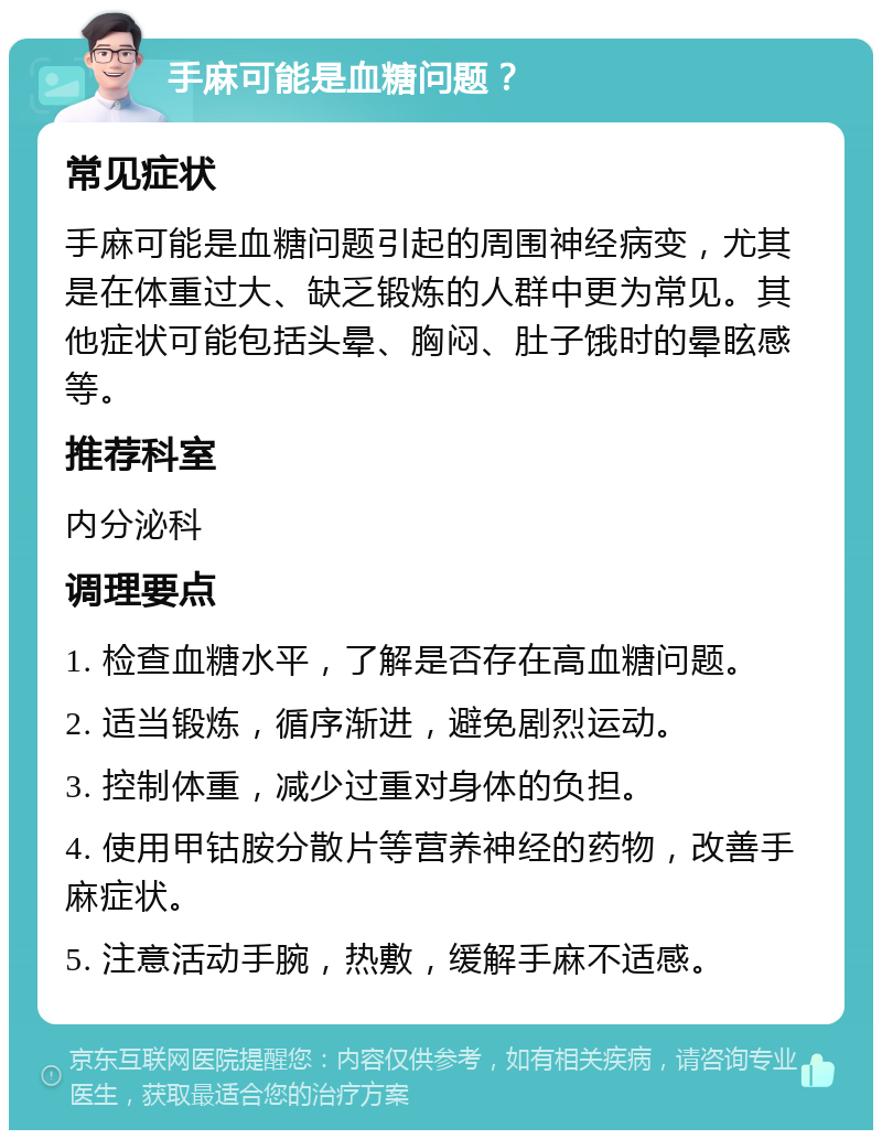 手麻可能是血糖问题？ 常见症状 手麻可能是血糖问题引起的周围神经病变，尤其是在体重过大、缺乏锻炼的人群中更为常见。其他症状可能包括头晕、胸闷、肚子饿时的晕眩感等。 推荐科室 内分泌科 调理要点 1. 检查血糖水平，了解是否存在高血糖问题。 2. 适当锻炼，循序渐进，避免剧烈运动。 3. 控制体重，减少过重对身体的负担。 4. 使用甲钴胺分散片等营养神经的药物，改善手麻症状。 5. 注意活动手腕，热敷，缓解手麻不适感。