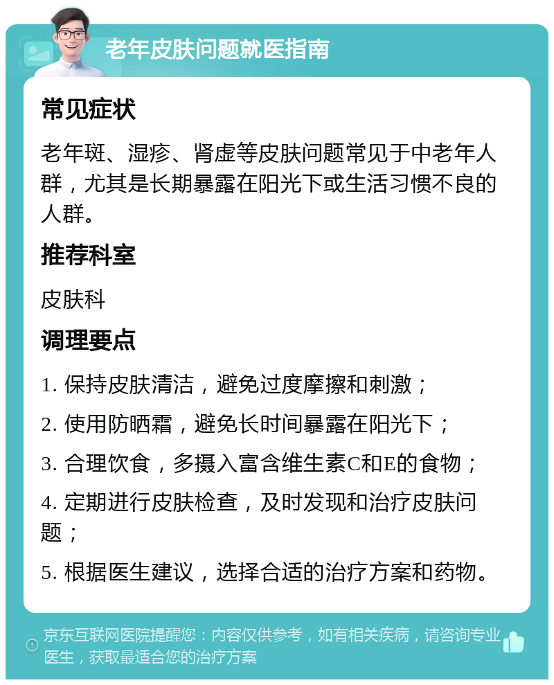 老年皮肤问题就医指南 常见症状 老年斑、湿疹、肾虚等皮肤问题常见于中老年人群，尤其是长期暴露在阳光下或生活习惯不良的人群。 推荐科室 皮肤科 调理要点 1. 保持皮肤清洁，避免过度摩擦和刺激； 2. 使用防晒霜，避免长时间暴露在阳光下； 3. 合理饮食，多摄入富含维生素C和E的食物； 4. 定期进行皮肤检查，及时发现和治疗皮肤问题； 5. 根据医生建议，选择合适的治疗方案和药物。