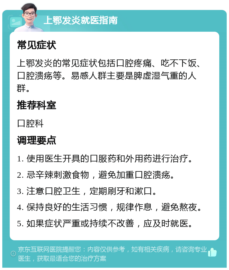 上鄂发炎就医指南 常见症状 上鄂发炎的常见症状包括口腔疼痛、吃不下饭、口腔溃疡等。易感人群主要是脾虚湿气重的人群。 推荐科室 口腔科 调理要点 1. 使用医生开具的口服药和外用药进行治疗。 2. 忌辛辣刺激食物，避免加重口腔溃疡。 3. 注意口腔卫生，定期刷牙和漱口。 4. 保持良好的生活习惯，规律作息，避免熬夜。 5. 如果症状严重或持续不改善，应及时就医。