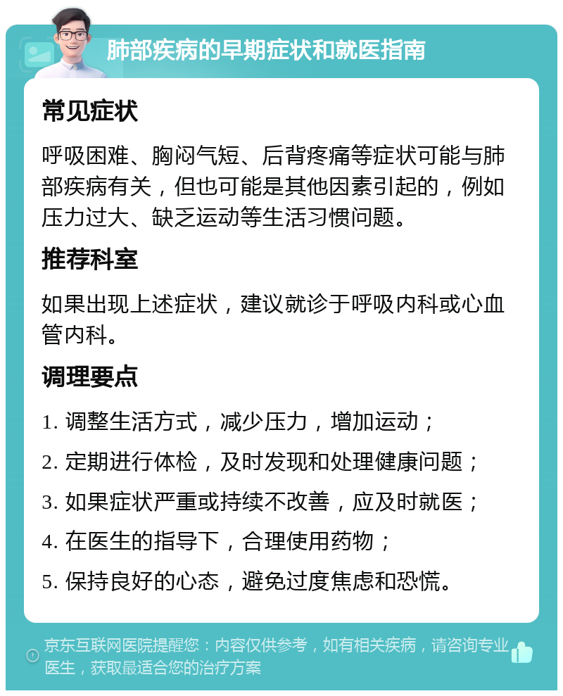 肺部疾病的早期症状和就医指南 常见症状 呼吸困难、胸闷气短、后背疼痛等症状可能与肺部疾病有关，但也可能是其他因素引起的，例如压力过大、缺乏运动等生活习惯问题。 推荐科室 如果出现上述症状，建议就诊于呼吸内科或心血管内科。 调理要点 1. 调整生活方式，减少压力，增加运动； 2. 定期进行体检，及时发现和处理健康问题； 3. 如果症状严重或持续不改善，应及时就医； 4. 在医生的指导下，合理使用药物； 5. 保持良好的心态，避免过度焦虑和恐慌。