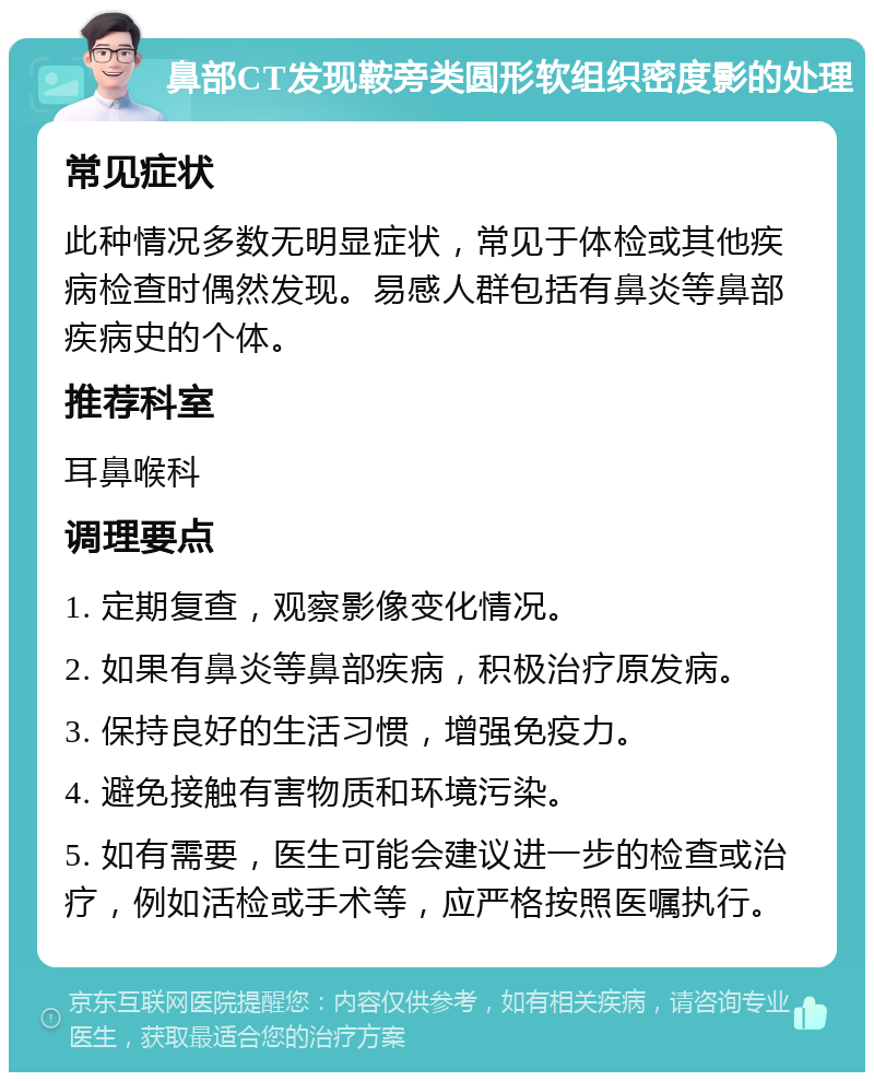 鼻部CT发现鞍旁类圆形软组织密度影的处理 常见症状 此种情况多数无明显症状，常见于体检或其他疾病检查时偶然发现。易感人群包括有鼻炎等鼻部疾病史的个体。 推荐科室 耳鼻喉科 调理要点 1. 定期复查，观察影像变化情况。 2. 如果有鼻炎等鼻部疾病，积极治疗原发病。 3. 保持良好的生活习惯，增强免疫力。 4. 避免接触有害物质和环境污染。 5. 如有需要，医生可能会建议进一步的检查或治疗，例如活检或手术等，应严格按照医嘱执行。