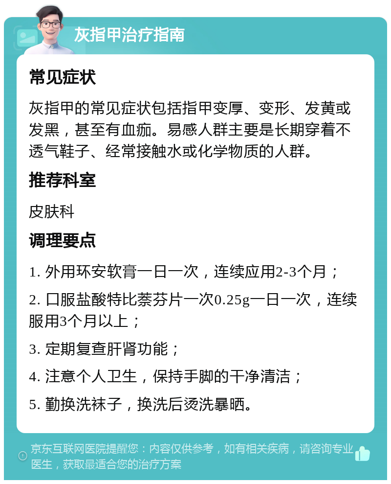 灰指甲治疗指南 常见症状 灰指甲的常见症状包括指甲变厚、变形、发黄或发黑，甚至有血痂。易感人群主要是长期穿着不透气鞋子、经常接触水或化学物质的人群。 推荐科室 皮肤科 调理要点 1. 外用环安软膏一日一次，连续应用2-3个月； 2. 口服盐酸特比萘芬片一次0.25g一日一次，连续服用3个月以上； 3. 定期复查肝肾功能； 4. 注意个人卫生，保持手脚的干净清洁； 5. 勤换洗袜子，换洗后烫洗暴晒。