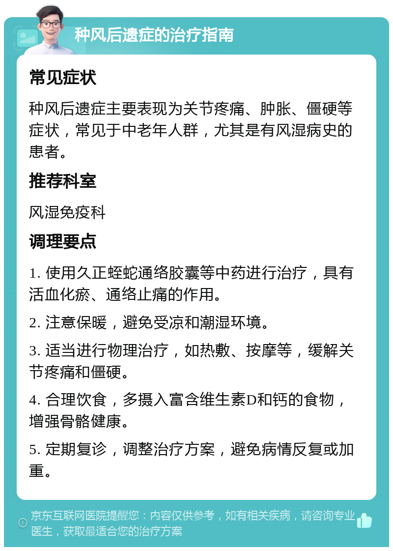 种风后遗症的治疗指南 常见症状 种风后遗症主要表现为关节疼痛、肿胀、僵硬等症状，常见于中老年人群，尤其是有风湿病史的患者。 推荐科室 风湿免疫科 调理要点 1. 使用久正蛭蛇通络胶囊等中药进行治疗，具有活血化瘀、通络止痛的作用。 2. 注意保暖，避免受凉和潮湿环境。 3. 适当进行物理治疗，如热敷、按摩等，缓解关节疼痛和僵硬。 4. 合理饮食，多摄入富含维生素D和钙的食物，增强骨骼健康。 5. 定期复诊，调整治疗方案，避免病情反复或加重。