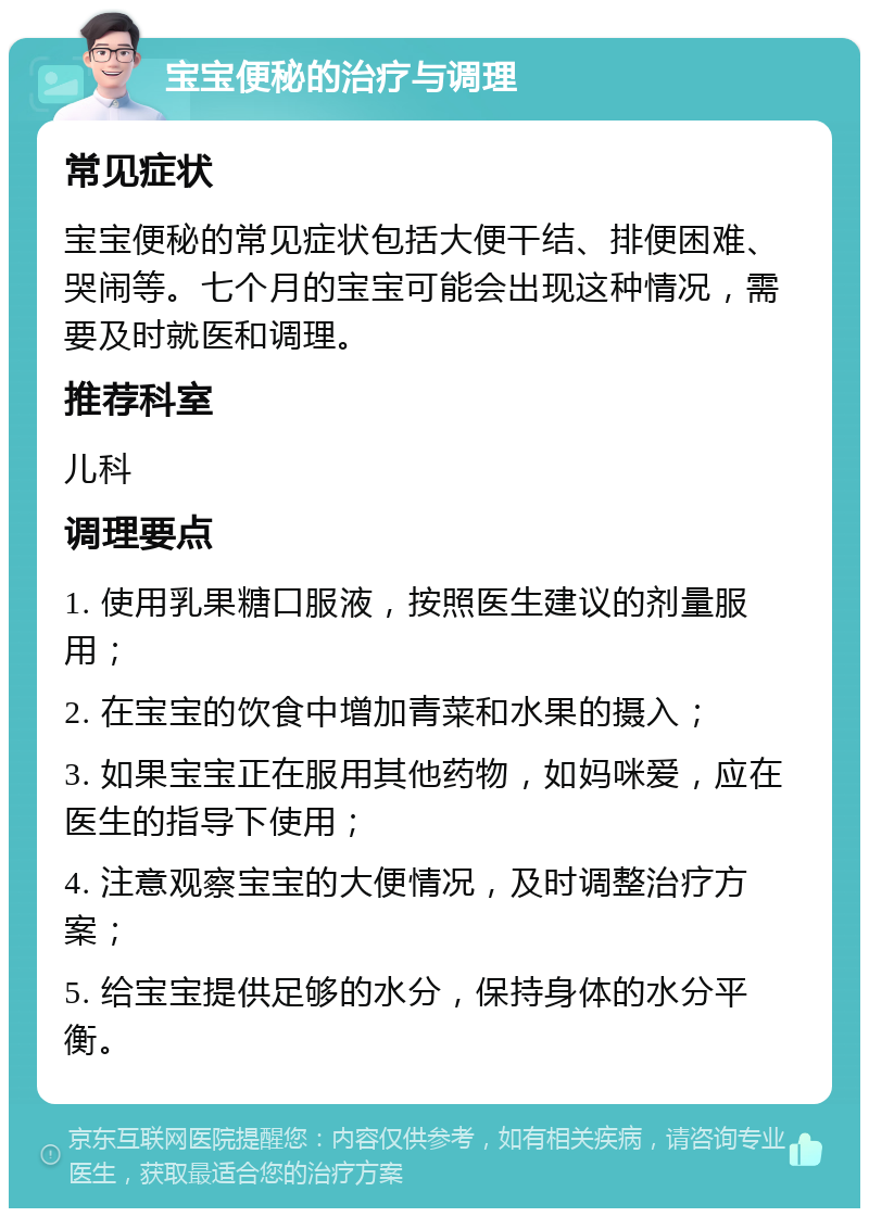 宝宝便秘的治疗与调理 常见症状 宝宝便秘的常见症状包括大便干结、排便困难、哭闹等。七个月的宝宝可能会出现这种情况，需要及时就医和调理。 推荐科室 儿科 调理要点 1. 使用乳果糖口服液，按照医生建议的剂量服用； 2. 在宝宝的饮食中增加青菜和水果的摄入； 3. 如果宝宝正在服用其他药物，如妈咪爱，应在医生的指导下使用； 4. 注意观察宝宝的大便情况，及时调整治疗方案； 5. 给宝宝提供足够的水分，保持身体的水分平衡。