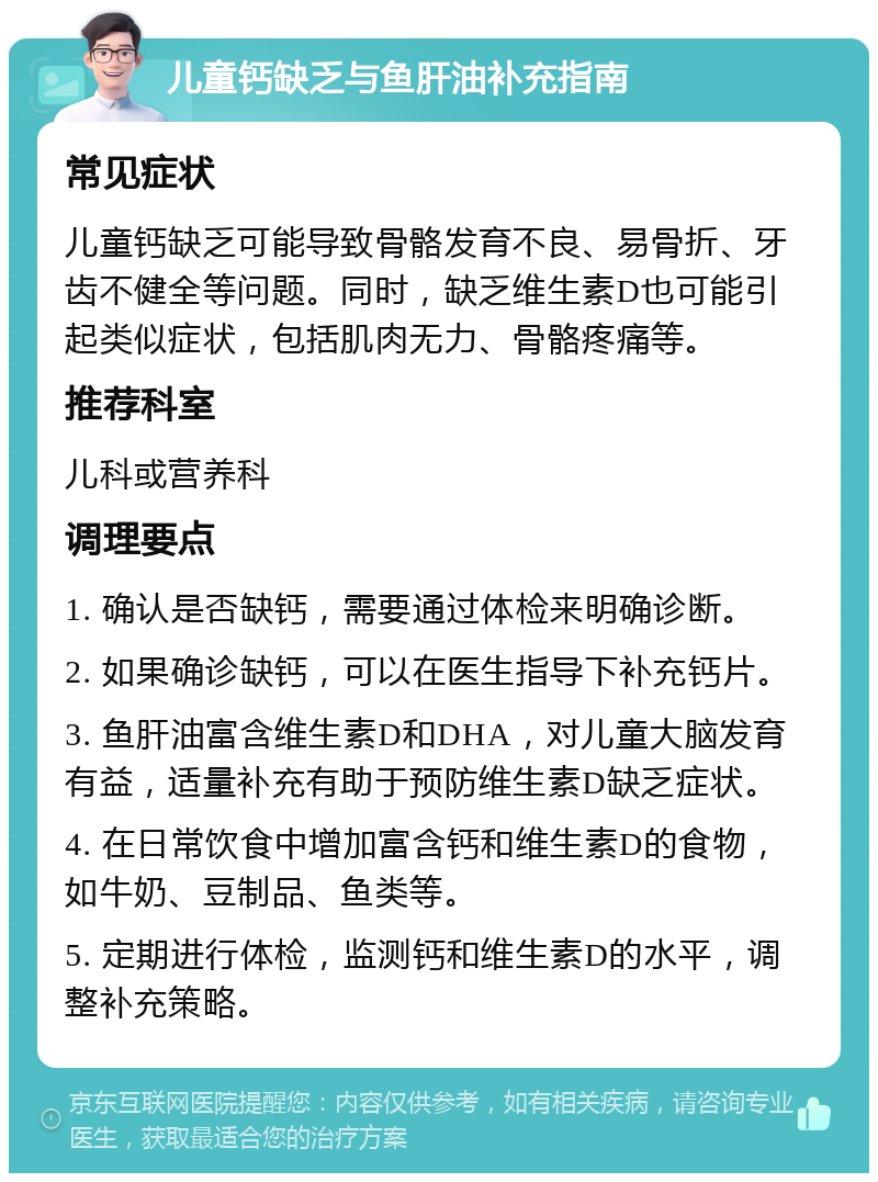 儿童钙缺乏与鱼肝油补充指南 常见症状 儿童钙缺乏可能导致骨骼发育不良、易骨折、牙齿不健全等问题。同时，缺乏维生素D也可能引起类似症状，包括肌肉无力、骨骼疼痛等。 推荐科室 儿科或营养科 调理要点 1. 确认是否缺钙，需要通过体检来明确诊断。 2. 如果确诊缺钙，可以在医生指导下补充钙片。 3. 鱼肝油富含维生素D和DHA，对儿童大脑发育有益，适量补充有助于预防维生素D缺乏症状。 4. 在日常饮食中增加富含钙和维生素D的食物，如牛奶、豆制品、鱼类等。 5. 定期进行体检，监测钙和维生素D的水平，调整补充策略。