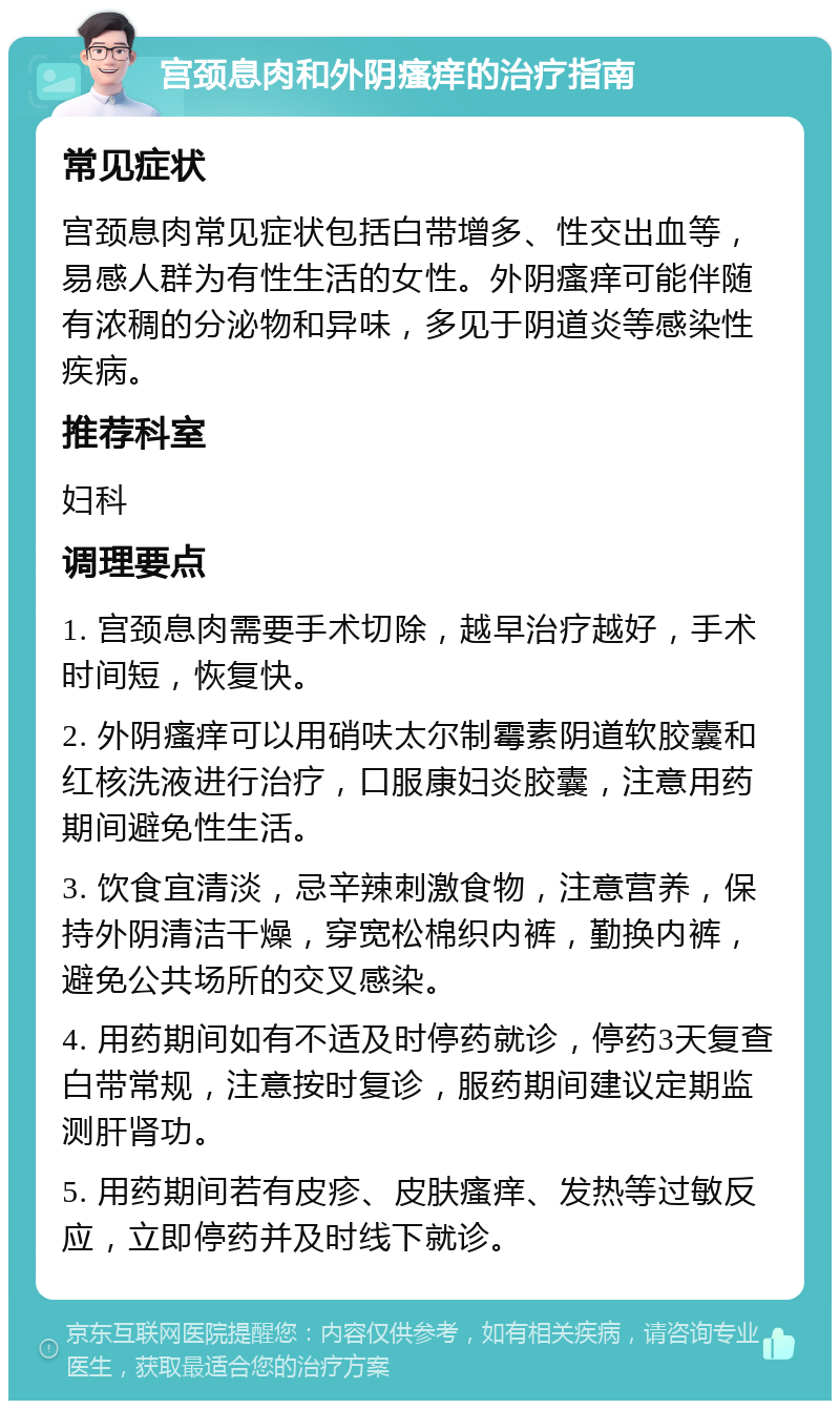 宫颈息肉和外阴瘙痒的治疗指南 常见症状 宫颈息肉常见症状包括白带增多、性交出血等，易感人群为有性生活的女性。外阴瘙痒可能伴随有浓稠的分泌物和异味，多见于阴道炎等感染性疾病。 推荐科室 妇科 调理要点 1. 宫颈息肉需要手术切除，越早治疗越好，手术时间短，恢复快。 2. 外阴瘙痒可以用硝呋太尔制霉素阴道软胶囊和红核洗液进行治疗，口服康妇炎胶囊，注意用药期间避免性生活。 3. 饮食宜清淡，忌辛辣刺激食物，注意营养，保持外阴清洁干燥，穿宽松棉织内裤，勤换内裤，避免公共场所的交叉感染。 4. 用药期间如有不适及时停药就诊，停药3天复查白带常规，注意按时复诊，服药期间建议定期监测肝肾功。 5. 用药期间若有皮疹、皮肤瘙痒、发热等过敏反应，立即停药并及时线下就诊。