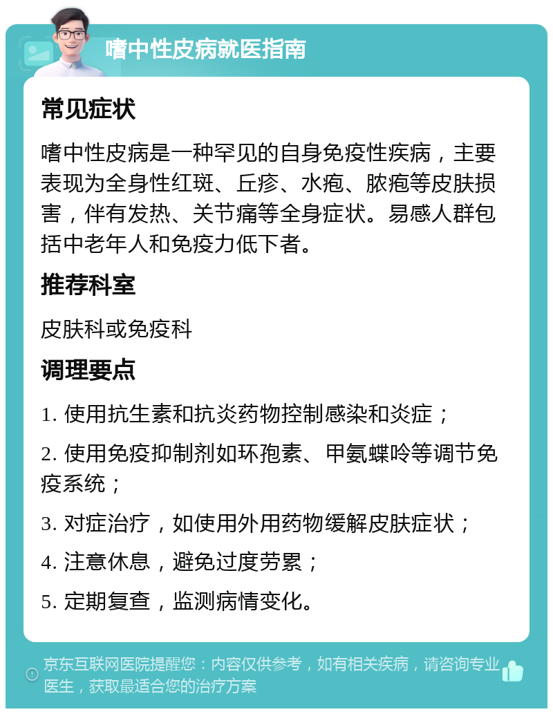 嗜中性皮病就医指南 常见症状 嗜中性皮病是一种罕见的自身免疫性疾病，主要表现为全身性红斑、丘疹、水疱、脓疱等皮肤损害，伴有发热、关节痛等全身症状。易感人群包括中老年人和免疫力低下者。 推荐科室 皮肤科或免疫科 调理要点 1. 使用抗生素和抗炎药物控制感染和炎症； 2. 使用免疫抑制剂如环孢素、甲氨蝶呤等调节免疫系统； 3. 对症治疗，如使用外用药物缓解皮肤症状； 4. 注意休息，避免过度劳累； 5. 定期复查，监测病情变化。