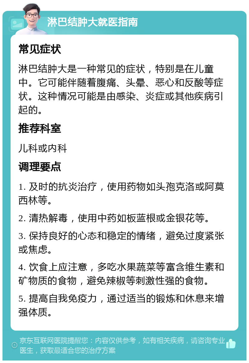 淋巴结肿大就医指南 常见症状 淋巴结肿大是一种常见的症状，特别是在儿童中。它可能伴随着腹痛、头晕、恶心和反酸等症状。这种情况可能是由感染、炎症或其他疾病引起的。 推荐科室 儿科或内科 调理要点 1. 及时的抗炎治疗，使用药物如头孢克洛或阿莫西林等。 2. 清热解毒，使用中药如板蓝根或金银花等。 3. 保持良好的心态和稳定的情绪，避免过度紧张或焦虑。 4. 饮食上应注意，多吃水果蔬菜等富含维生素和矿物质的食物，避免辣椒等刺激性强的食物。 5. 提高自我免疫力，通过适当的锻炼和休息来增强体质。