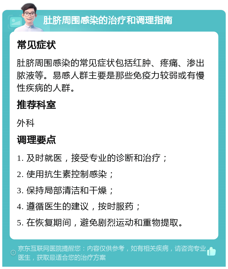 肚脐周围感染的治疗和调理指南 常见症状 肚脐周围感染的常见症状包括红肿、疼痛、渗出脓液等。易感人群主要是那些免疫力较弱或有慢性疾病的人群。 推荐科室 外科 调理要点 1. 及时就医，接受专业的诊断和治疗； 2. 使用抗生素控制感染； 3. 保持局部清洁和干燥； 4. 遵循医生的建议，按时服药； 5. 在恢复期间，避免剧烈运动和重物提取。