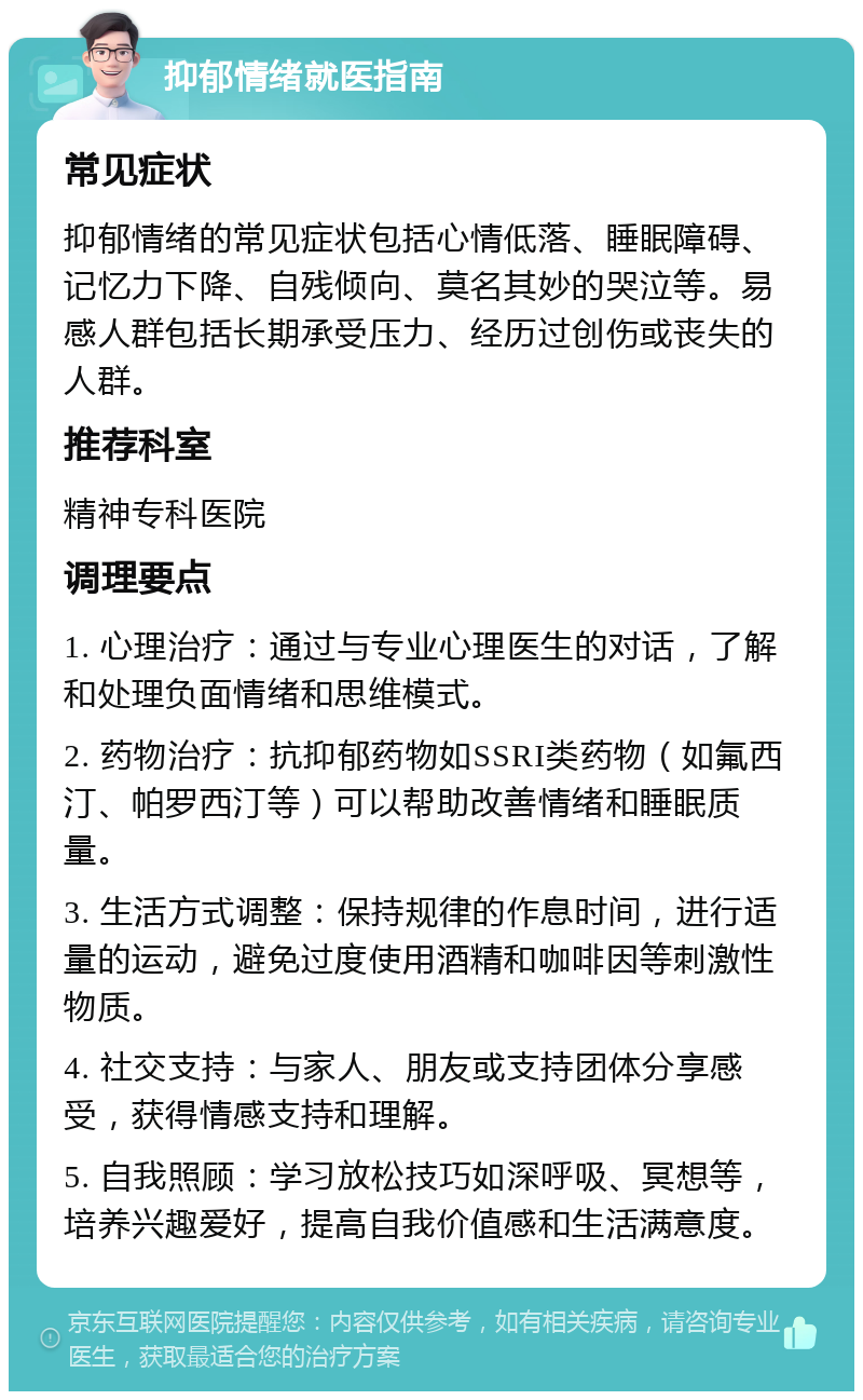 抑郁情绪就医指南 常见症状 抑郁情绪的常见症状包括心情低落、睡眠障碍、记忆力下降、自残倾向、莫名其妙的哭泣等。易感人群包括长期承受压力、经历过创伤或丧失的人群。 推荐科室 精神专科医院 调理要点 1. 心理治疗：通过与专业心理医生的对话，了解和处理负面情绪和思维模式。 2. 药物治疗：抗抑郁药物如SSRI类药物（如氟西汀、帕罗西汀等）可以帮助改善情绪和睡眠质量。 3. 生活方式调整：保持规律的作息时间，进行适量的运动，避免过度使用酒精和咖啡因等刺激性物质。 4. 社交支持：与家人、朋友或支持团体分享感受，获得情感支持和理解。 5. 自我照顾：学习放松技巧如深呼吸、冥想等，培养兴趣爱好，提高自我价值感和生活满意度。