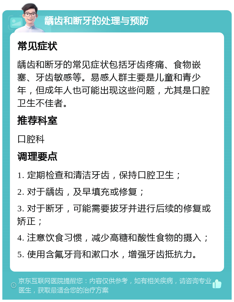 龋齿和断牙的处理与预防 常见症状 龋齿和断牙的常见症状包括牙齿疼痛、食物嵌塞、牙齿敏感等。易感人群主要是儿童和青少年，但成年人也可能出现这些问题，尤其是口腔卫生不佳者。 推荐科室 口腔科 调理要点 1. 定期检查和清洁牙齿，保持口腔卫生； 2. 对于龋齿，及早填充或修复； 3. 对于断牙，可能需要拔牙并进行后续的修复或矫正； 4. 注意饮食习惯，减少高糖和酸性食物的摄入； 5. 使用含氟牙膏和漱口水，增强牙齿抵抗力。