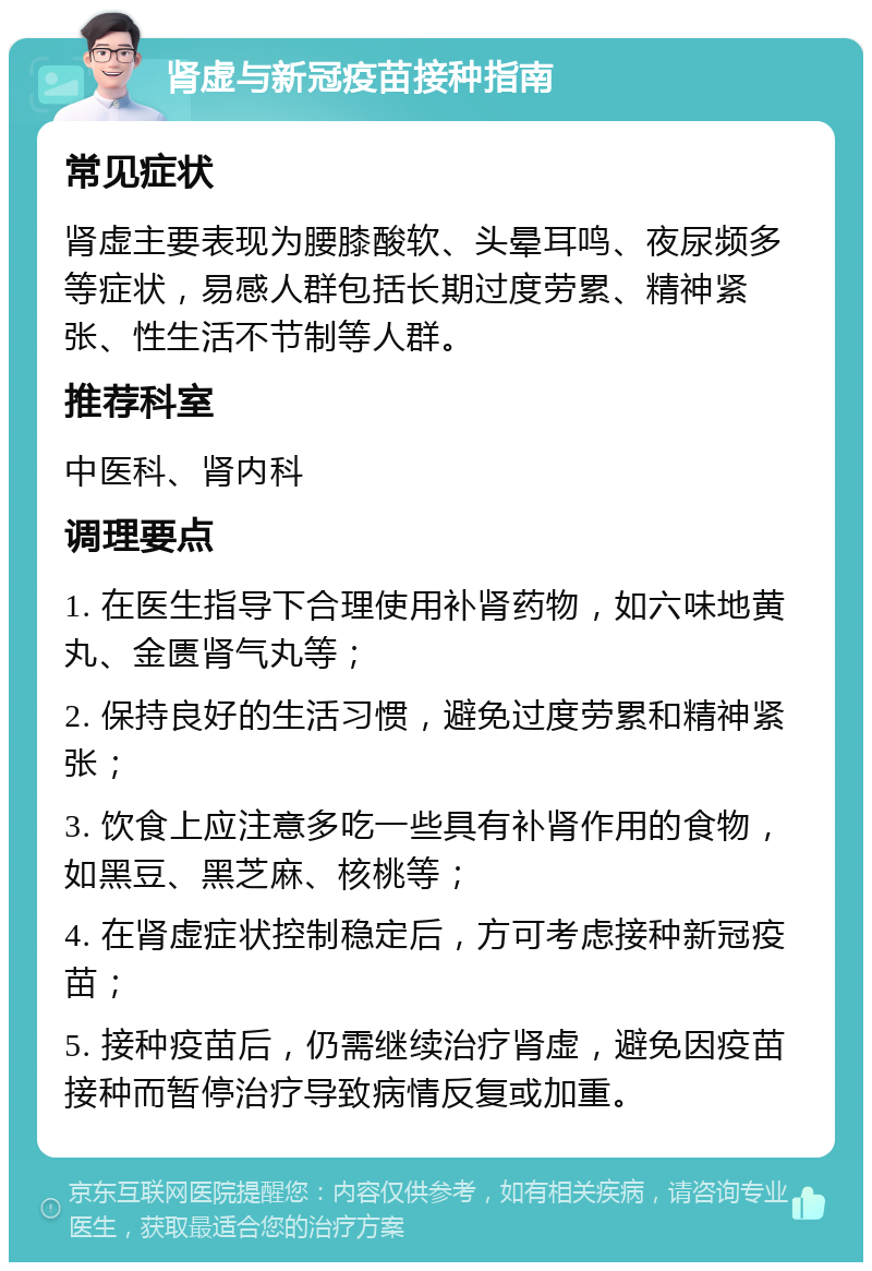 肾虚与新冠疫苗接种指南 常见症状 肾虚主要表现为腰膝酸软、头晕耳鸣、夜尿频多等症状，易感人群包括长期过度劳累、精神紧张、性生活不节制等人群。 推荐科室 中医科、肾内科 调理要点 1. 在医生指导下合理使用补肾药物，如六味地黄丸、金匮肾气丸等； 2. 保持良好的生活习惯，避免过度劳累和精神紧张； 3. 饮食上应注意多吃一些具有补肾作用的食物，如黑豆、黑芝麻、核桃等； 4. 在肾虚症状控制稳定后，方可考虑接种新冠疫苗； 5. 接种疫苗后，仍需继续治疗肾虚，避免因疫苗接种而暂停治疗导致病情反复或加重。