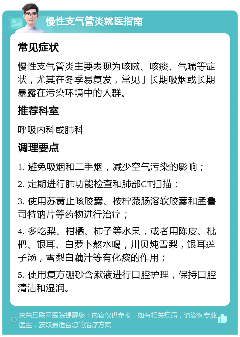 慢性支气管炎就医指南 常见症状 慢性支气管炎主要表现为咳嗽、咳痰、气喘等症状，尤其在冬季易复发，常见于长期吸烟或长期暴露在污染环境中的人群。 推荐科室 呼吸内科或肺科 调理要点 1. 避免吸烟和二手烟，减少空气污染的影响； 2. 定期进行肺功能检查和肺部CT扫描； 3. 使用苏黄止咳胶囊、桉柠蒎肠溶软胶囊和孟鲁司特钠片等药物进行治疗； 4. 多吃梨、柑橘、柿子等水果，或者用陈皮、枇杷、银耳、白萝卜熬水喝，川贝炖雪梨，银耳莲子汤，雪梨白藕汁等有化痰的作用； 5. 使用复方硼砂含漱液进行口腔护理，保持口腔清洁和湿润。