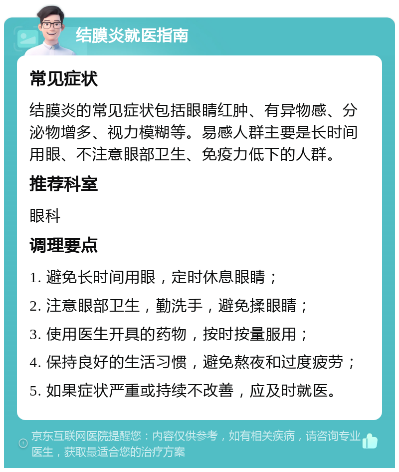 结膜炎就医指南 常见症状 结膜炎的常见症状包括眼睛红肿、有异物感、分泌物增多、视力模糊等。易感人群主要是长时间用眼、不注意眼部卫生、免疫力低下的人群。 推荐科室 眼科 调理要点 1. 避免长时间用眼，定时休息眼睛； 2. 注意眼部卫生，勤洗手，避免揉眼睛； 3. 使用医生开具的药物，按时按量服用； 4. 保持良好的生活习惯，避免熬夜和过度疲劳； 5. 如果症状严重或持续不改善，应及时就医。