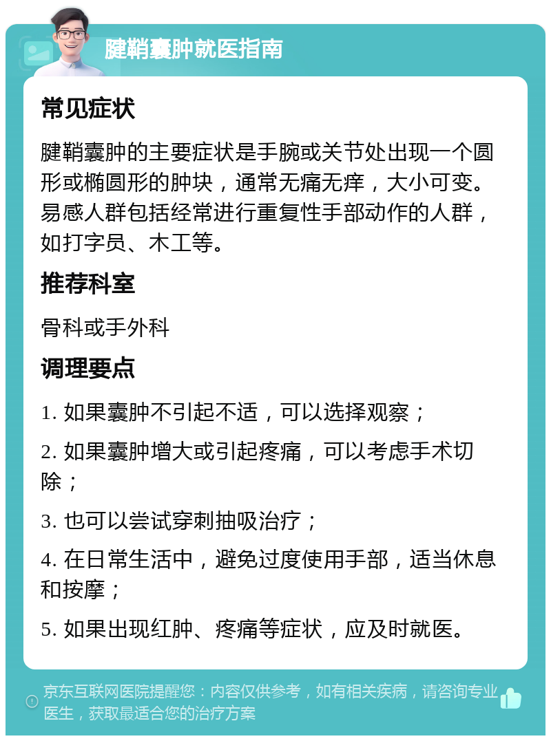 腱鞘囊肿就医指南 常见症状 腱鞘囊肿的主要症状是手腕或关节处出现一个圆形或椭圆形的肿块，通常无痛无痒，大小可变。易感人群包括经常进行重复性手部动作的人群，如打字员、木工等。 推荐科室 骨科或手外科 调理要点 1. 如果囊肿不引起不适，可以选择观察； 2. 如果囊肿增大或引起疼痛，可以考虑手术切除； 3. 也可以尝试穿刺抽吸治疗； 4. 在日常生活中，避免过度使用手部，适当休息和按摩； 5. 如果出现红肿、疼痛等症状，应及时就医。