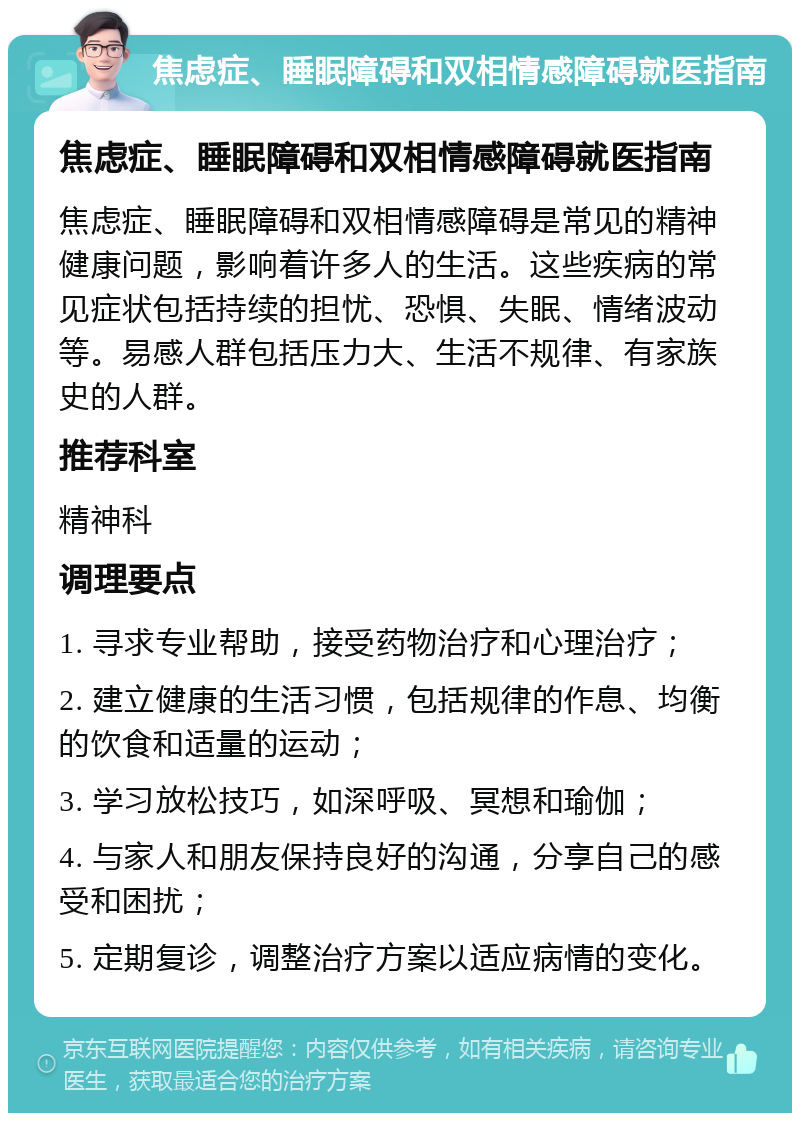 焦虑症、睡眠障碍和双相情感障碍就医指南 焦虑症、睡眠障碍和双相情感障碍就医指南 焦虑症、睡眠障碍和双相情感障碍是常见的精神健康问题，影响着许多人的生活。这些疾病的常见症状包括持续的担忧、恐惧、失眠、情绪波动等。易感人群包括压力大、生活不规律、有家族史的人群。 推荐科室 精神科 调理要点 1. 寻求专业帮助，接受药物治疗和心理治疗； 2. 建立健康的生活习惯，包括规律的作息、均衡的饮食和适量的运动； 3. 学习放松技巧，如深呼吸、冥想和瑜伽； 4. 与家人和朋友保持良好的沟通，分享自己的感受和困扰； 5. 定期复诊，调整治疗方案以适应病情的变化。