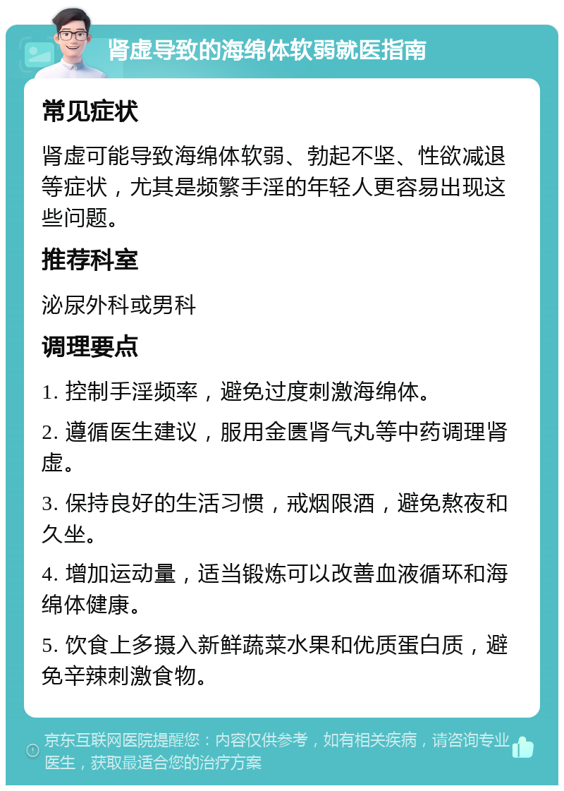 肾虚导致的海绵体软弱就医指南 常见症状 肾虚可能导致海绵体软弱、勃起不坚、性欲减退等症状，尤其是频繁手淫的年轻人更容易出现这些问题。 推荐科室 泌尿外科或男科 调理要点 1. 控制手淫频率，避免过度刺激海绵体。 2. 遵循医生建议，服用金匮肾气丸等中药调理肾虚。 3. 保持良好的生活习惯，戒烟限酒，避免熬夜和久坐。 4. 增加运动量，适当锻炼可以改善血液循环和海绵体健康。 5. 饮食上多摄入新鲜蔬菜水果和优质蛋白质，避免辛辣刺激食物。