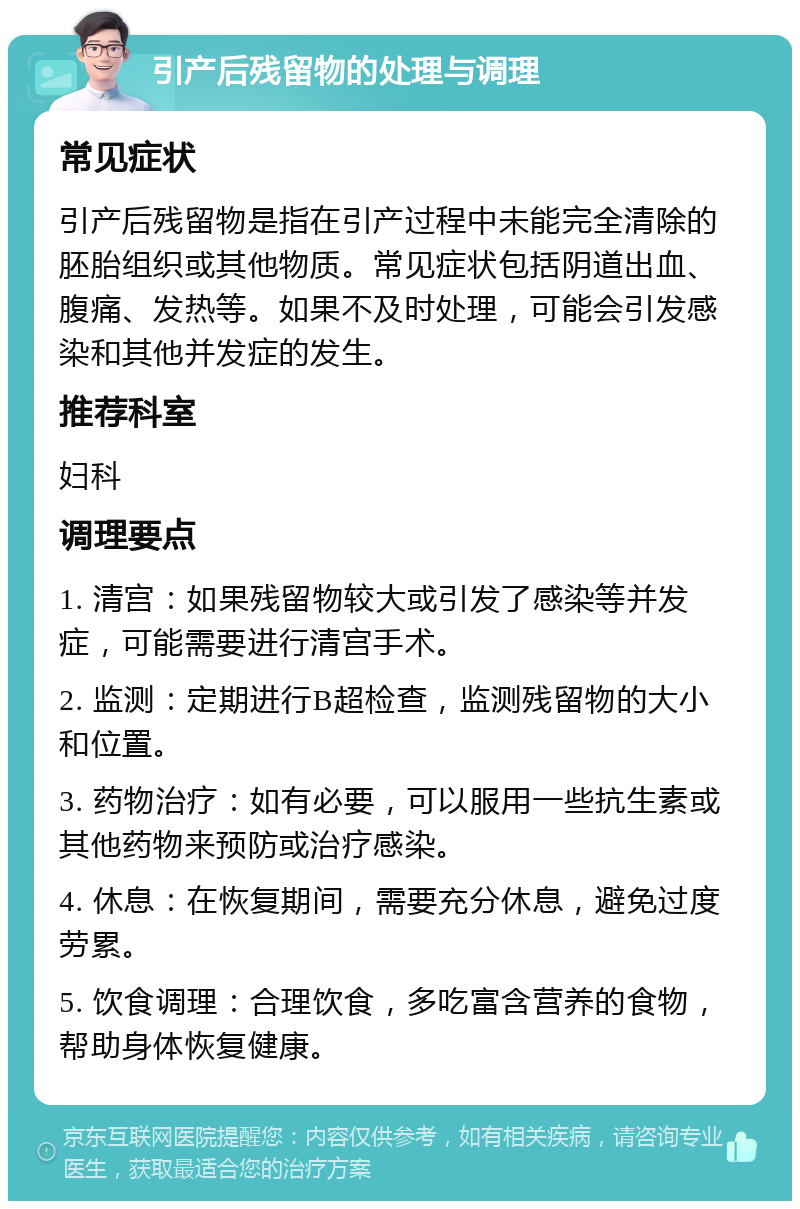 引产后残留物的处理与调理 常见症状 引产后残留物是指在引产过程中未能完全清除的胚胎组织或其他物质。常见症状包括阴道出血、腹痛、发热等。如果不及时处理，可能会引发感染和其他并发症的发生。 推荐科室 妇科 调理要点 1. 清宫：如果残留物较大或引发了感染等并发症，可能需要进行清宫手术。 2. 监测：定期进行B超检查，监测残留物的大小和位置。 3. 药物治疗：如有必要，可以服用一些抗生素或其他药物来预防或治疗感染。 4. 休息：在恢复期间，需要充分休息，避免过度劳累。 5. 饮食调理：合理饮食，多吃富含营养的食物，帮助身体恢复健康。