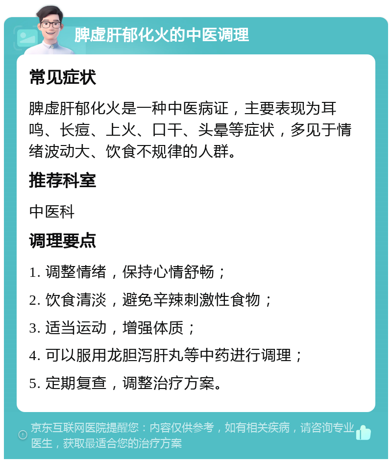 脾虚肝郁化火的中医调理 常见症状 脾虚肝郁化火是一种中医病证，主要表现为耳鸣、长痘、上火、口干、头晕等症状，多见于情绪波动大、饮食不规律的人群。 推荐科室 中医科 调理要点 1. 调整情绪，保持心情舒畅； 2. 饮食清淡，避免辛辣刺激性食物； 3. 适当运动，增强体质； 4. 可以服用龙胆泻肝丸等中药进行调理； 5. 定期复查，调整治疗方案。