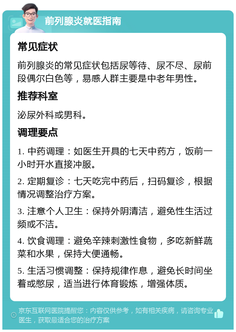 前列腺炎就医指南 常见症状 前列腺炎的常见症状包括尿等待、尿不尽、尿前段偶尔白色等，易感人群主要是中老年男性。 推荐科室 泌尿外科或男科。 调理要点 1. 中药调理：如医生开具的七天中药方，饭前一小时开水直接冲服。 2. 定期复诊：七天吃完中药后，扫码复诊，根据情况调整治疗方案。 3. 注意个人卫生：保持外阴清洁，避免性生活过频或不洁。 4. 饮食调理：避免辛辣刺激性食物，多吃新鲜蔬菜和水果，保持大便通畅。 5. 生活习惯调整：保持规律作息，避免长时间坐着或憋尿，适当进行体育锻炼，增强体质。