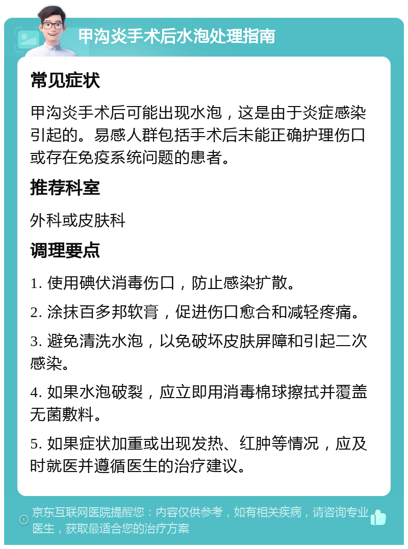 甲沟炎手术后水泡处理指南 常见症状 甲沟炎手术后可能出现水泡，这是由于炎症感染引起的。易感人群包括手术后未能正确护理伤口或存在免疫系统问题的患者。 推荐科室 外科或皮肤科 调理要点 1. 使用碘伏消毒伤口，防止感染扩散。 2. 涂抹百多邦软膏，促进伤口愈合和减轻疼痛。 3. 避免清洗水泡，以免破坏皮肤屏障和引起二次感染。 4. 如果水泡破裂，应立即用消毒棉球擦拭并覆盖无菌敷料。 5. 如果症状加重或出现发热、红肿等情况，应及时就医并遵循医生的治疗建议。