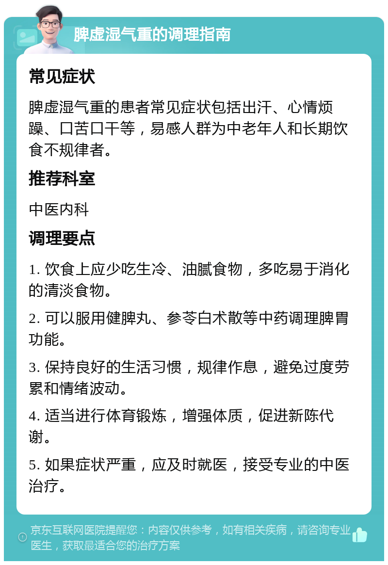 脾虚湿气重的调理指南 常见症状 脾虚湿气重的患者常见症状包括出汗、心情烦躁、口苦口干等，易感人群为中老年人和长期饮食不规律者。 推荐科室 中医内科 调理要点 1. 饮食上应少吃生冷、油腻食物，多吃易于消化的清淡食物。 2. 可以服用健脾丸、参苓白术散等中药调理脾胃功能。 3. 保持良好的生活习惯，规律作息，避免过度劳累和情绪波动。 4. 适当进行体育锻炼，增强体质，促进新陈代谢。 5. 如果症状严重，应及时就医，接受专业的中医治疗。