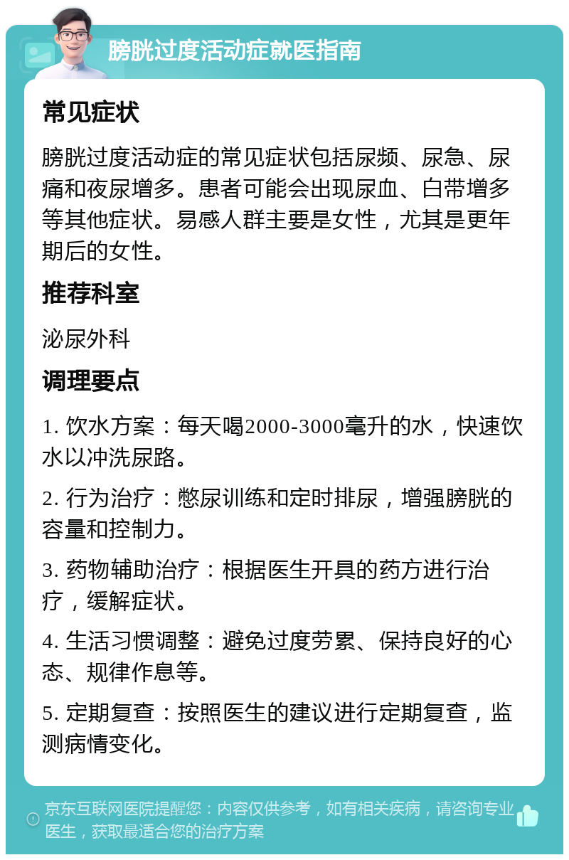 膀胱过度活动症就医指南 常见症状 膀胱过度活动症的常见症状包括尿频、尿急、尿痛和夜尿增多。患者可能会出现尿血、白带增多等其他症状。易感人群主要是女性，尤其是更年期后的女性。 推荐科室 泌尿外科 调理要点 1. 饮水方案：每天喝2000-3000毫升的水，快速饮水以冲洗尿路。 2. 行为治疗：憋尿训练和定时排尿，增强膀胱的容量和控制力。 3. 药物辅助治疗：根据医生开具的药方进行治疗，缓解症状。 4. 生活习惯调整：避免过度劳累、保持良好的心态、规律作息等。 5. 定期复查：按照医生的建议进行定期复查，监测病情变化。