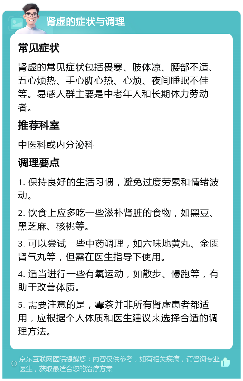 肾虚的症状与调理 常见症状 肾虚的常见症状包括畏寒、肢体凉、腰部不适、五心烦热、手心脚心热、心烦、夜间睡眠不佳等。易感人群主要是中老年人和长期体力劳动者。 推荐科室 中医科或内分泌科 调理要点 1. 保持良好的生活习惯，避免过度劳累和情绪波动。 2. 饮食上应多吃一些滋补肾脏的食物，如黑豆、黑芝麻、核桃等。 3. 可以尝试一些中药调理，如六味地黄丸、金匮肾气丸等，但需在医生指导下使用。 4. 适当进行一些有氧运动，如散步、慢跑等，有助于改善体质。 5. 需要注意的是，霉茶并非所有肾虚患者都适用，应根据个人体质和医生建议来选择合适的调理方法。