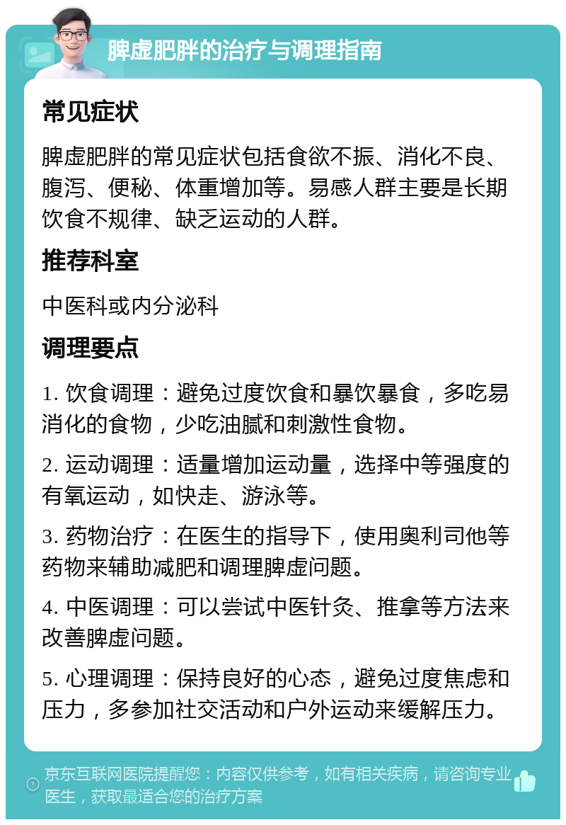 脾虚肥胖的治疗与调理指南 常见症状 脾虚肥胖的常见症状包括食欲不振、消化不良、腹泻、便秘、体重增加等。易感人群主要是长期饮食不规律、缺乏运动的人群。 推荐科室 中医科或内分泌科 调理要点 1. 饮食调理：避免过度饮食和暴饮暴食，多吃易消化的食物，少吃油腻和刺激性食物。 2. 运动调理：适量增加运动量，选择中等强度的有氧运动，如快走、游泳等。 3. 药物治疗：在医生的指导下，使用奥利司他等药物来辅助减肥和调理脾虚问题。 4. 中医调理：可以尝试中医针灸、推拿等方法来改善脾虚问题。 5. 心理调理：保持良好的心态，避免过度焦虑和压力，多参加社交活动和户外运动来缓解压力。