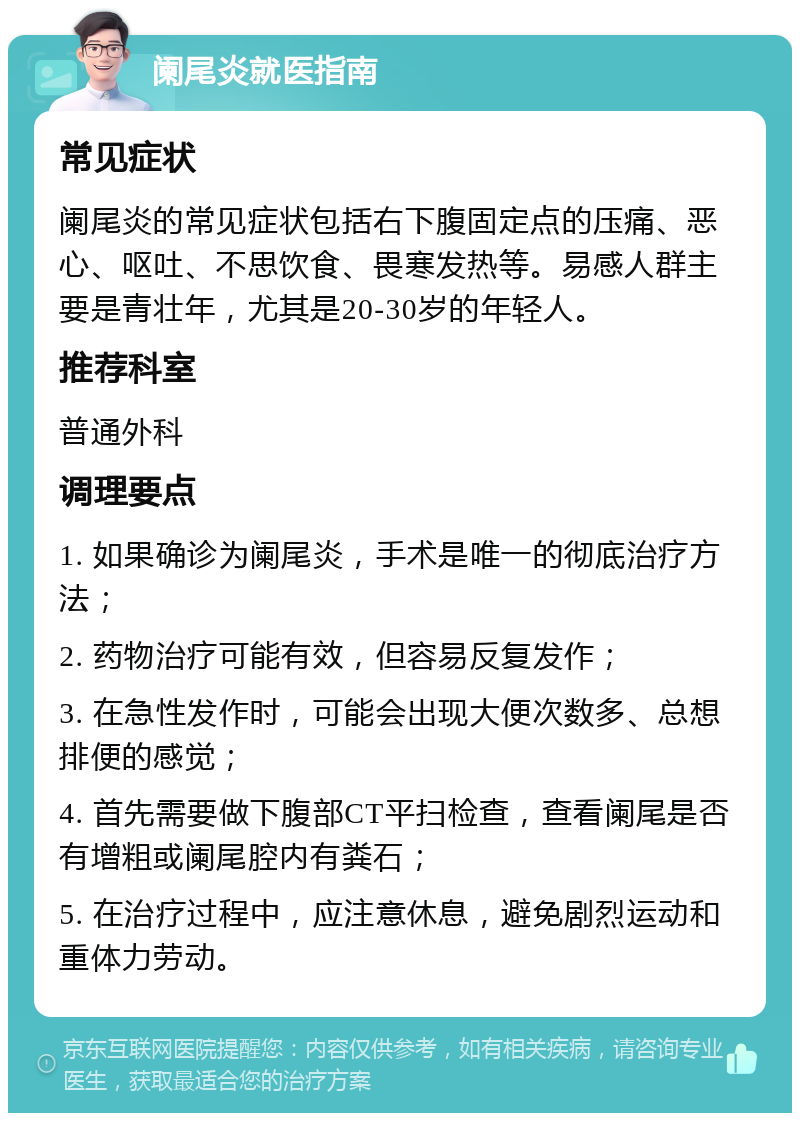 阑尾炎就医指南 常见症状 阑尾炎的常见症状包括右下腹固定点的压痛、恶心、呕吐、不思饮食、畏寒发热等。易感人群主要是青壮年，尤其是20-30岁的年轻人。 推荐科室 普通外科 调理要点 1. 如果确诊为阑尾炎，手术是唯一的彻底治疗方法； 2. 药物治疗可能有效，但容易反复发作； 3. 在急性发作时，可能会出现大便次数多、总想排便的感觉； 4. 首先需要做下腹部CT平扫检查，查看阑尾是否有增粗或阑尾腔内有粪石； 5. 在治疗过程中，应注意休息，避免剧烈运动和重体力劳动。