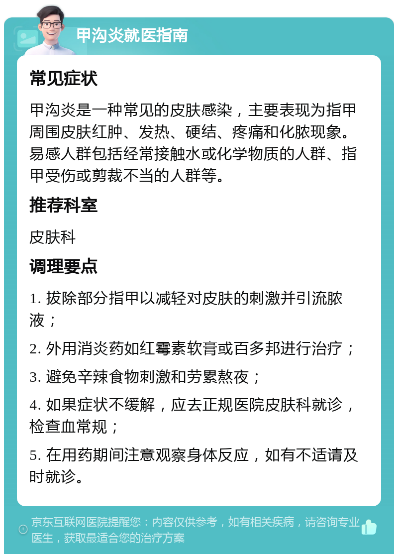 甲沟炎就医指南 常见症状 甲沟炎是一种常见的皮肤感染，主要表现为指甲周围皮肤红肿、发热、硬结、疼痛和化脓现象。易感人群包括经常接触水或化学物质的人群、指甲受伤或剪裁不当的人群等。 推荐科室 皮肤科 调理要点 1. 拔除部分指甲以减轻对皮肤的刺激并引流脓液； 2. 外用消炎药如红霉素软膏或百多邦进行治疗； 3. 避免辛辣食物刺激和劳累熬夜； 4. 如果症状不缓解，应去正规医院皮肤科就诊，检查血常规； 5. 在用药期间注意观察身体反应，如有不适请及时就诊。