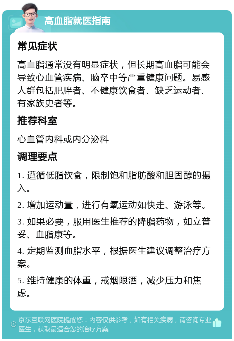 高血脂就医指南 常见症状 高血脂通常没有明显症状，但长期高血脂可能会导致心血管疾病、脑卒中等严重健康问题。易感人群包括肥胖者、不健康饮食者、缺乏运动者、有家族史者等。 推荐科室 心血管内科或内分泌科 调理要点 1. 遵循低脂饮食，限制饱和脂肪酸和胆固醇的摄入。 2. 增加运动量，进行有氧运动如快走、游泳等。 3. 如果必要，服用医生推荐的降脂药物，如立普妥、血脂康等。 4. 定期监测血脂水平，根据医生建议调整治疗方案。 5. 维持健康的体重，戒烟限酒，减少压力和焦虑。