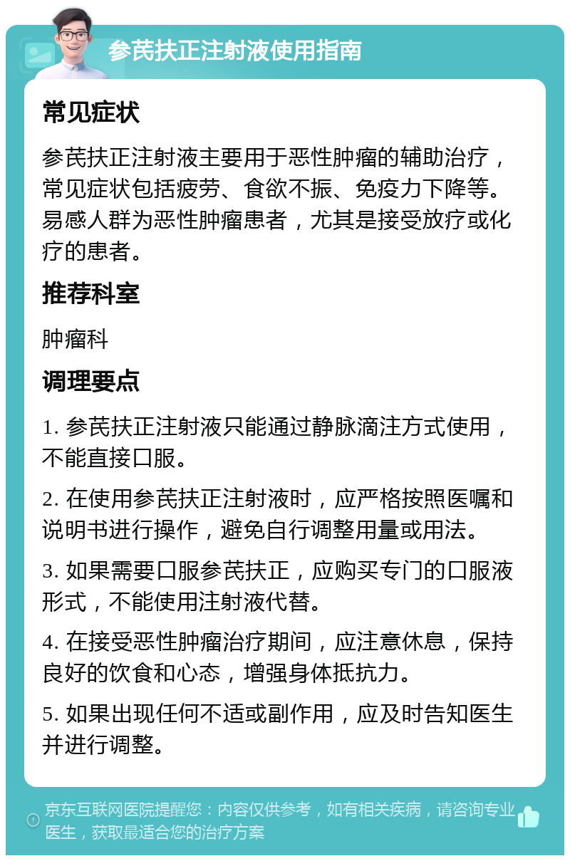 参芪扶正注射液使用指南 常见症状 参芪扶正注射液主要用于恶性肿瘤的辅助治疗，常见症状包括疲劳、食欲不振、免疫力下降等。易感人群为恶性肿瘤患者，尤其是接受放疗或化疗的患者。 推荐科室 肿瘤科 调理要点 1. 参芪扶正注射液只能通过静脉滴注方式使用，不能直接口服。 2. 在使用参芪扶正注射液时，应严格按照医嘱和说明书进行操作，避免自行调整用量或用法。 3. 如果需要口服参芪扶正，应购买专门的口服液形式，不能使用注射液代替。 4. 在接受恶性肿瘤治疗期间，应注意休息，保持良好的饮食和心态，增强身体抵抗力。 5. 如果出现任何不适或副作用，应及时告知医生并进行调整。