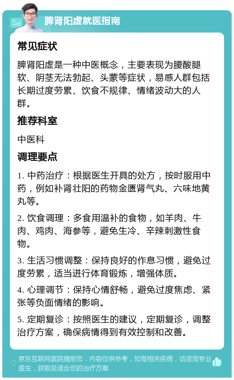 脾肾阳虚就医指南 常见症状 脾肾阳虚是一种中医概念，主要表现为腰酸腿软、阴茎无法勃起、头蒙等症状，易感人群包括长期过度劳累、饮食不规律、情绪波动大的人群。 推荐科室 中医科 调理要点 1. 中药治疗：根据医生开具的处方，按时服用中药，例如补肾壮阳的药物金匮肾气丸、六味地黄丸等。 2. 饮食调理：多食用温补的食物，如羊肉、牛肉、鸡肉、海参等，避免生冷、辛辣刺激性食物。 3. 生活习惯调整：保持良好的作息习惯，避免过度劳累，适当进行体育锻炼，增强体质。 4. 心理调节：保持心情舒畅，避免过度焦虑、紧张等负面情绪的影响。 5. 定期复诊：按照医生的建议，定期复诊，调整治疗方案，确保病情得到有效控制和改善。