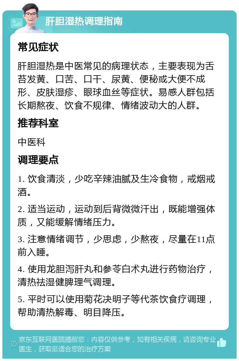 肝胆湿热调理指南 常见症状 肝胆湿热是中医常见的病理状态，主要表现为舌苔发黄、口苦、口干、尿黄、便秘或大便不成形、皮肤湿疹、眼球血丝等症状。易感人群包括长期熬夜、饮食不规律、情绪波动大的人群。 推荐科室 中医科 调理要点 1. 饮食清淡，少吃辛辣油腻及生冷食物，戒烟戒酒。 2. 适当运动，运动到后背微微汗出，既能增强体质，又能缓解情绪压力。 3. 注意情绪调节，少思虑，少熬夜，尽量在11点前入睡。 4. 使用龙胆泻肝丸和参苓白术丸进行药物治疗，清热祛湿健脾理气调理。 5. 平时可以使用菊花决明子等代茶饮食疗调理，帮助清热解毒、明目降压。